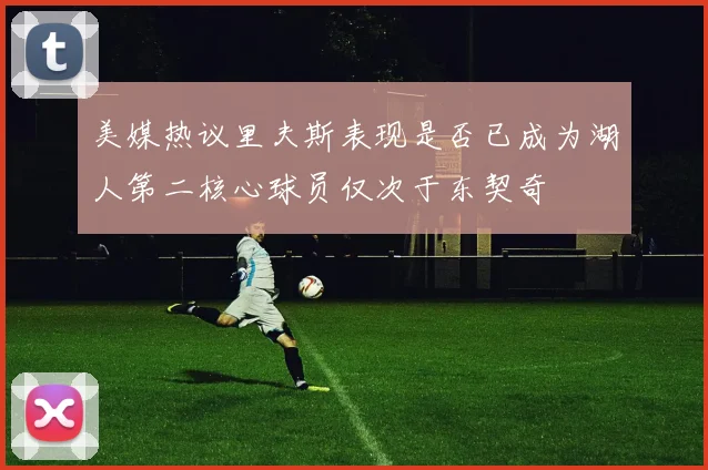美媒热议里夫斯表现是否已成为湖人第二核心球员仅次于东契奇