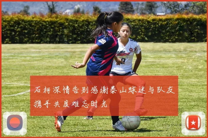 石柯深情告别感谢泰山球迷与队友携手共度难忘时光