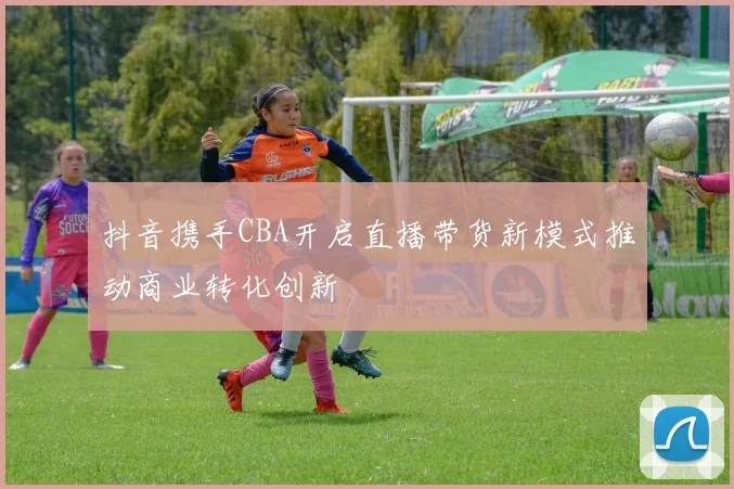 抖音携手CBA开启直播带货新模式推动商业转化创新