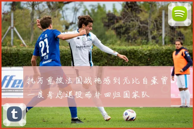 托万重披法国战袍感到无比自豪曾一度考虑退役而非回归国家队