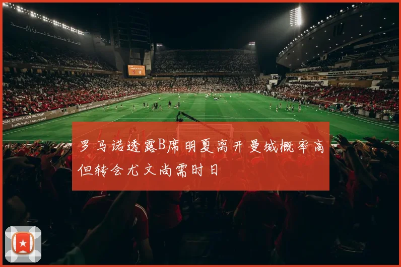 罗马诺透露B席明夏离开曼城概率高但转会尤文尚需时日