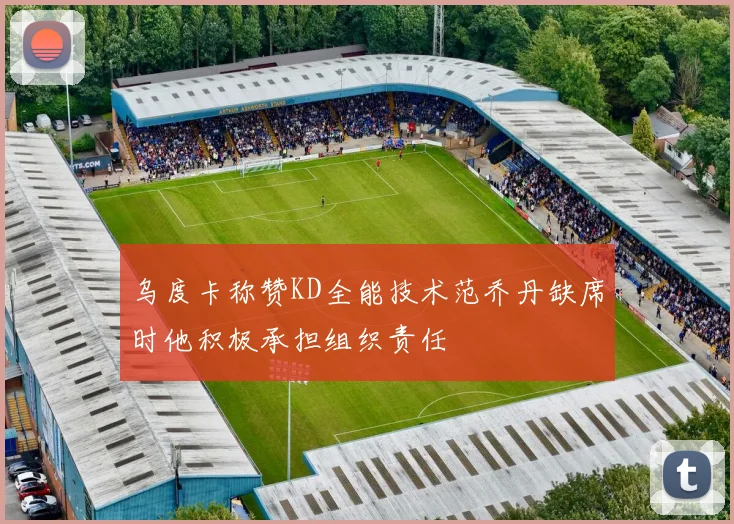 乌度卡称赞KD全能技术范乔丹缺席时他积极承担组织责任