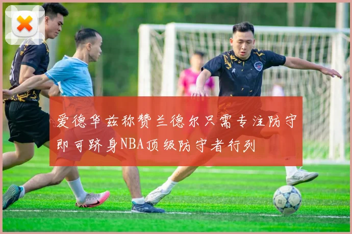 爱德华兹称赞兰德尔只需专注防守即可跻身NBA顶级防守者行列